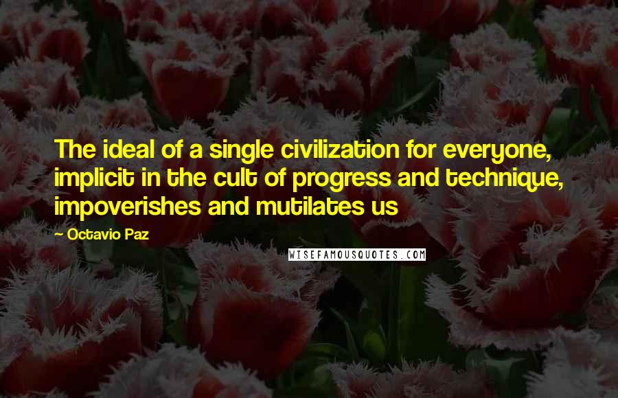 Octavio Paz Quotes: The ideal of a single civilization for everyone, implicit in the cult of progress and technique, impoverishes and mutilates us