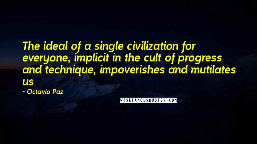 Octavio Paz Quotes: The ideal of a single civilization for everyone, implicit in the cult of progress and technique, impoverishes and mutilates us