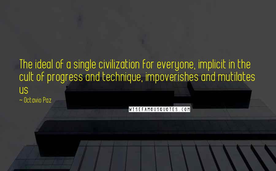 Octavio Paz Quotes: The ideal of a single civilization for everyone, implicit in the cult of progress and technique, impoverishes and mutilates us