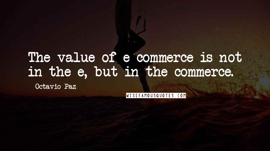 Octavio Paz Quotes: The value of e-commerce is not in the e, but in the commerce.