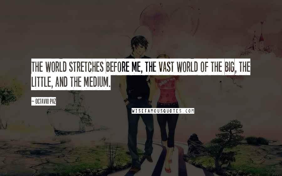 Octavio Paz Quotes: The world stretches before me, the vast world of the big, the little, and the medium.