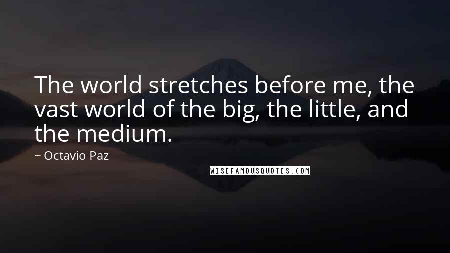 Octavio Paz Quotes: The world stretches before me, the vast world of the big, the little, and the medium.