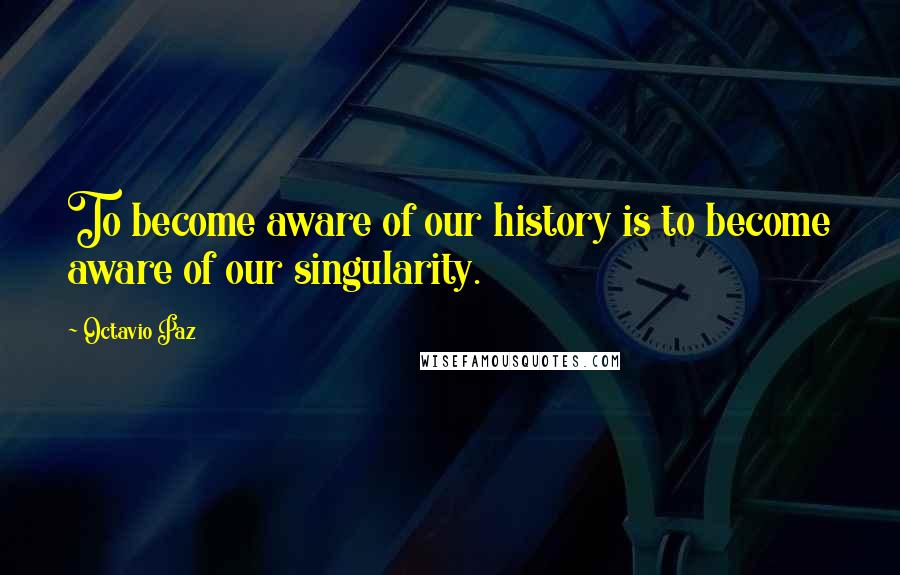 Octavio Paz Quotes: To become aware of our history is to become aware of our singularity.