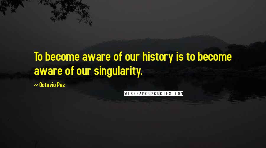 Octavio Paz Quotes: To become aware of our history is to become aware of our singularity.