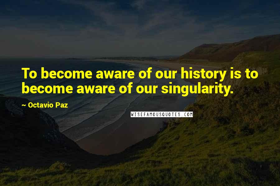 Octavio Paz Quotes: To become aware of our history is to become aware of our singularity.