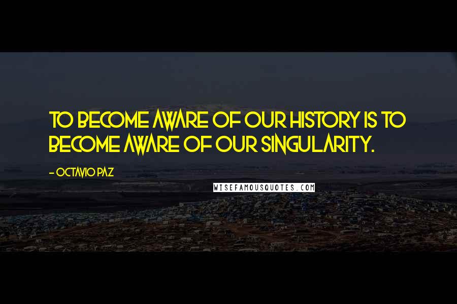 Octavio Paz Quotes: To become aware of our history is to become aware of our singularity.