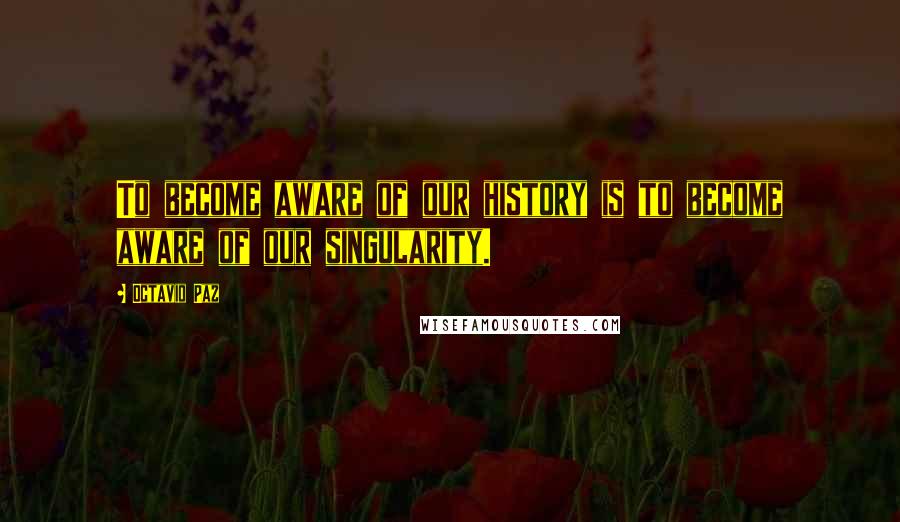 Octavio Paz Quotes: To become aware of our history is to become aware of our singularity.