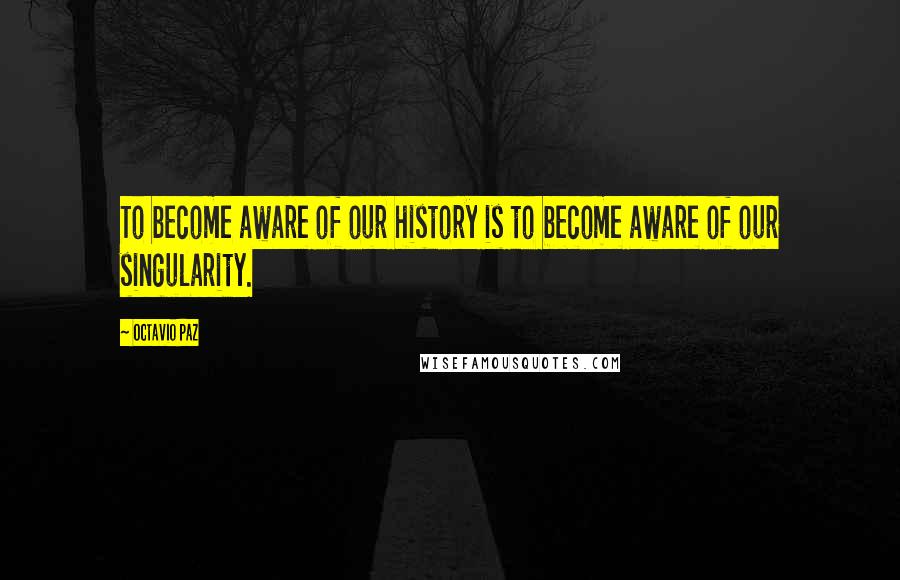 Octavio Paz Quotes: To become aware of our history is to become aware of our singularity.