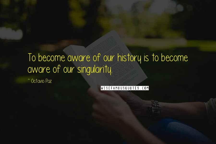 Octavio Paz Quotes: To become aware of our history is to become aware of our singularity.