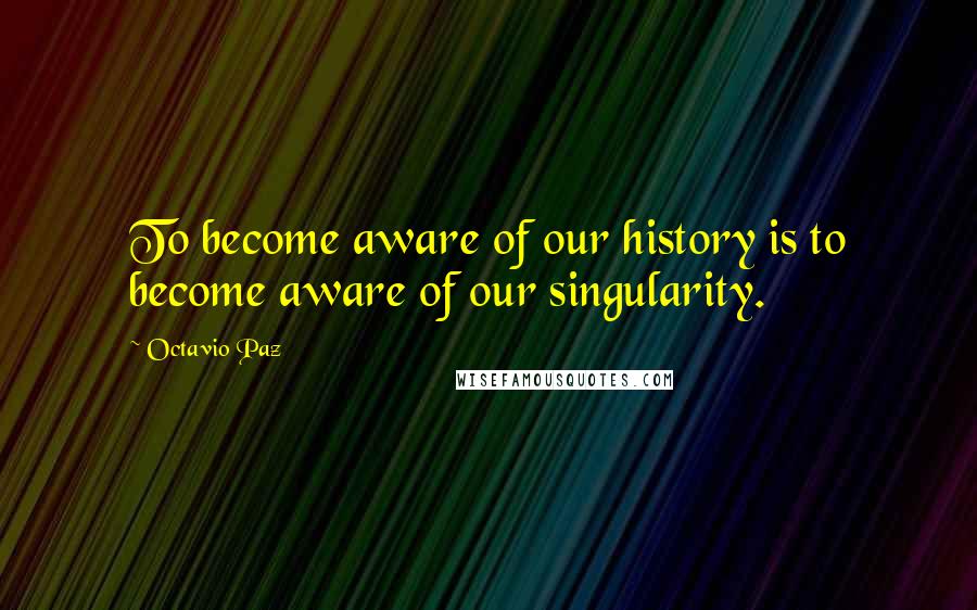 Octavio Paz Quotes: To become aware of our history is to become aware of our singularity.