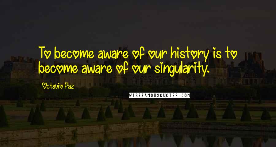 Octavio Paz Quotes: To become aware of our history is to become aware of our singularity.