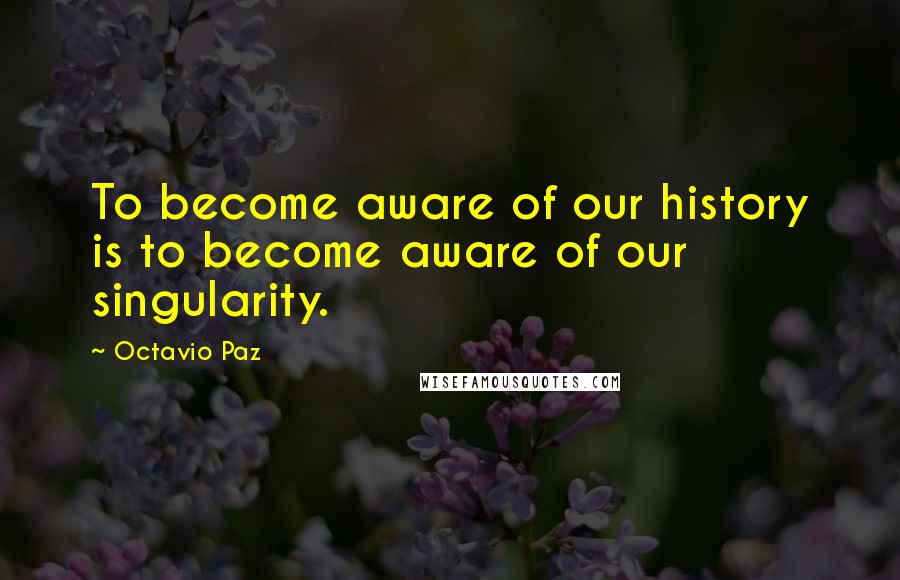 Octavio Paz Quotes: To become aware of our history is to become aware of our singularity.