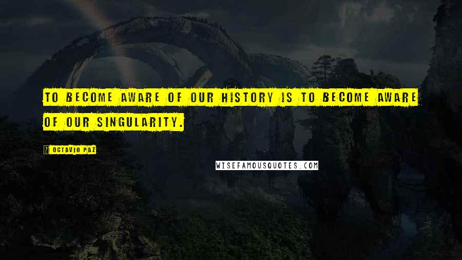 Octavio Paz Quotes: To become aware of our history is to become aware of our singularity.