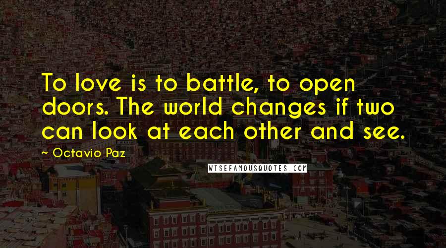 Octavio Paz Quotes: To love is to battle, to open doors. The world changes if two can look at each other and see.