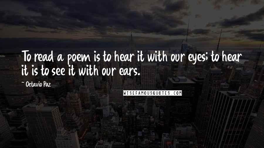 Octavio Paz Quotes: To read a poem is to hear it with our eyes; to hear it is to see it with our ears.