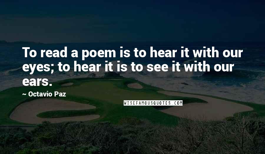 Octavio Paz Quotes: To read a poem is to hear it with our eyes; to hear it is to see it with our ears.