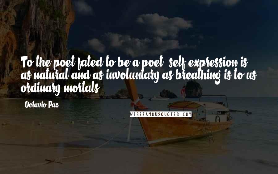 Octavio Paz Quotes: To the poet fated to be a poet, self-expression is as natural and as involuntary as breathing is to us ordinary mortals.