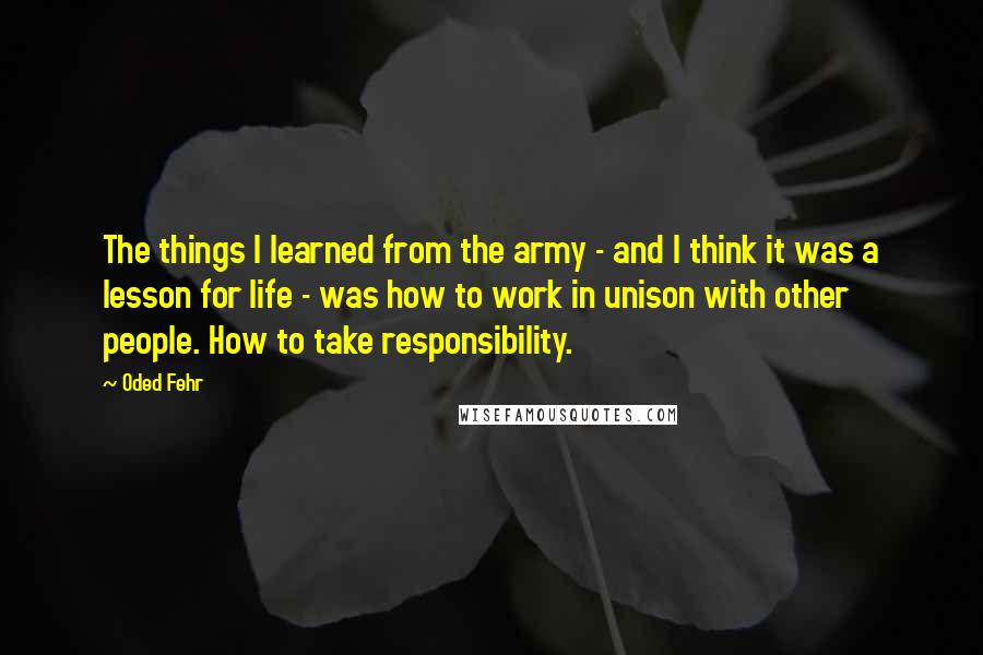 Oded Fehr Quotes: The things I learned from the army - and I think it was a lesson for life - was how to work in unison with other people. How to take responsibility.