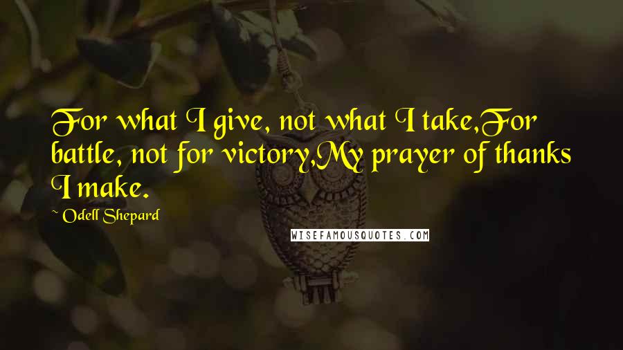 Odell Shepard Quotes: For what I give, not what I take,For battle, not for victory,My prayer of thanks I make.