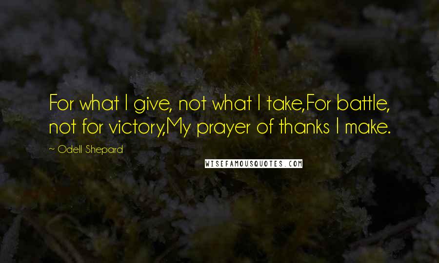 Odell Shepard Quotes: For what I give, not what I take,For battle, not for victory,My prayer of thanks I make.
