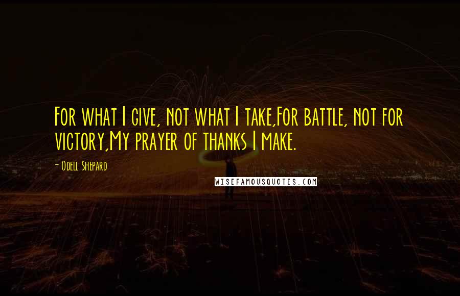 Odell Shepard Quotes: For what I give, not what I take,For battle, not for victory,My prayer of thanks I make.