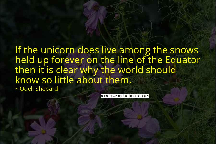 Odell Shepard Quotes: If the unicorn does live among the snows held up forever on the line of the Equator then it is clear why the world should know so little about them.
