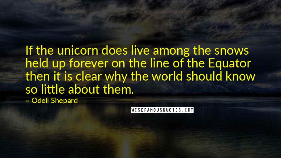 Odell Shepard Quotes: If the unicorn does live among the snows held up forever on the line of the Equator then it is clear why the world should know so little about them.