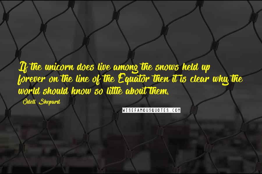 Odell Shepard Quotes: If the unicorn does live among the snows held up forever on the line of the Equator then it is clear why the world should know so little about them.