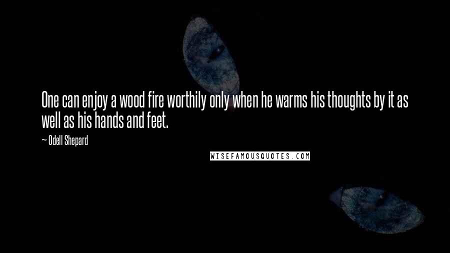 Odell Shepard Quotes: One can enjoy a wood fire worthily only when he warms his thoughts by it as well as his hands and feet.