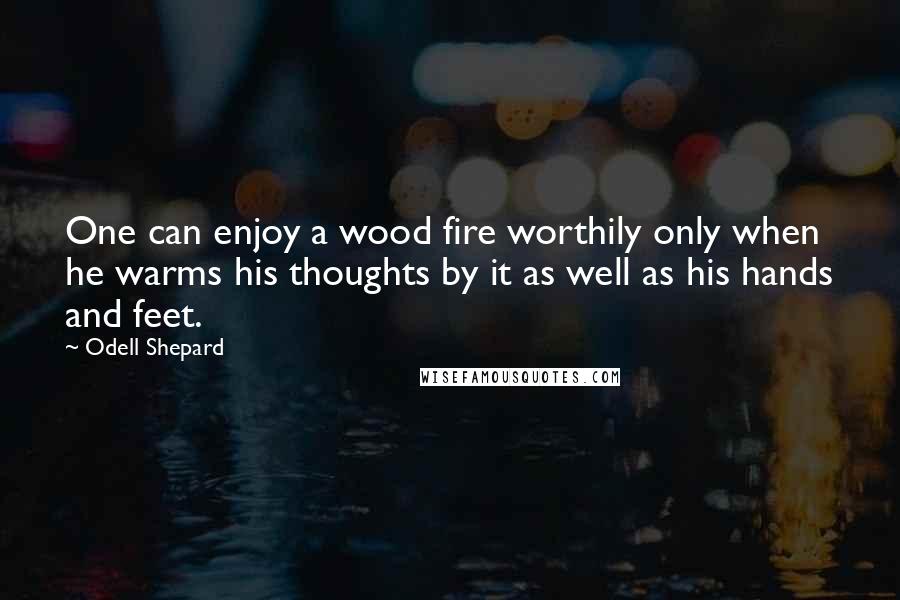 Odell Shepard Quotes: One can enjoy a wood fire worthily only when he warms his thoughts by it as well as his hands and feet.