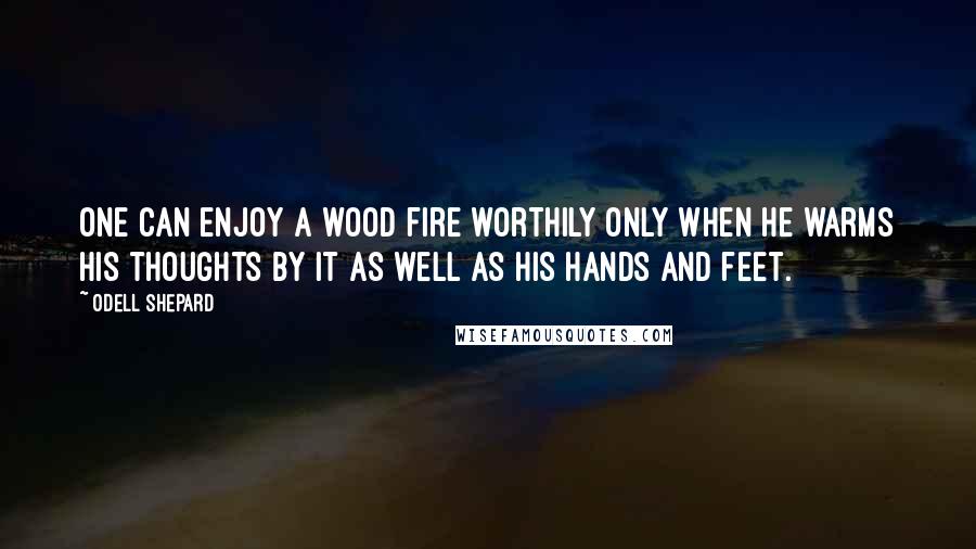 Odell Shepard Quotes: One can enjoy a wood fire worthily only when he warms his thoughts by it as well as his hands and feet.