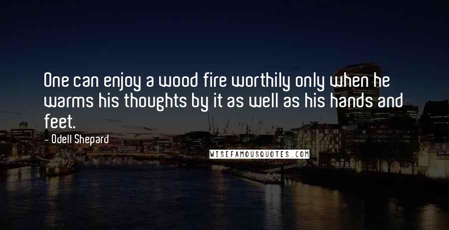 Odell Shepard Quotes: One can enjoy a wood fire worthily only when he warms his thoughts by it as well as his hands and feet.