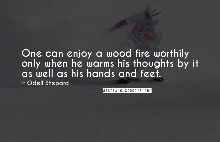 Odell Shepard Quotes: One can enjoy a wood fire worthily only when he warms his thoughts by it as well as his hands and feet.