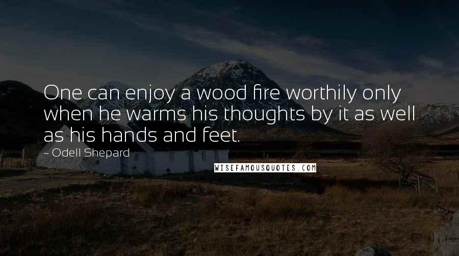 Odell Shepard Quotes: One can enjoy a wood fire worthily only when he warms his thoughts by it as well as his hands and feet.