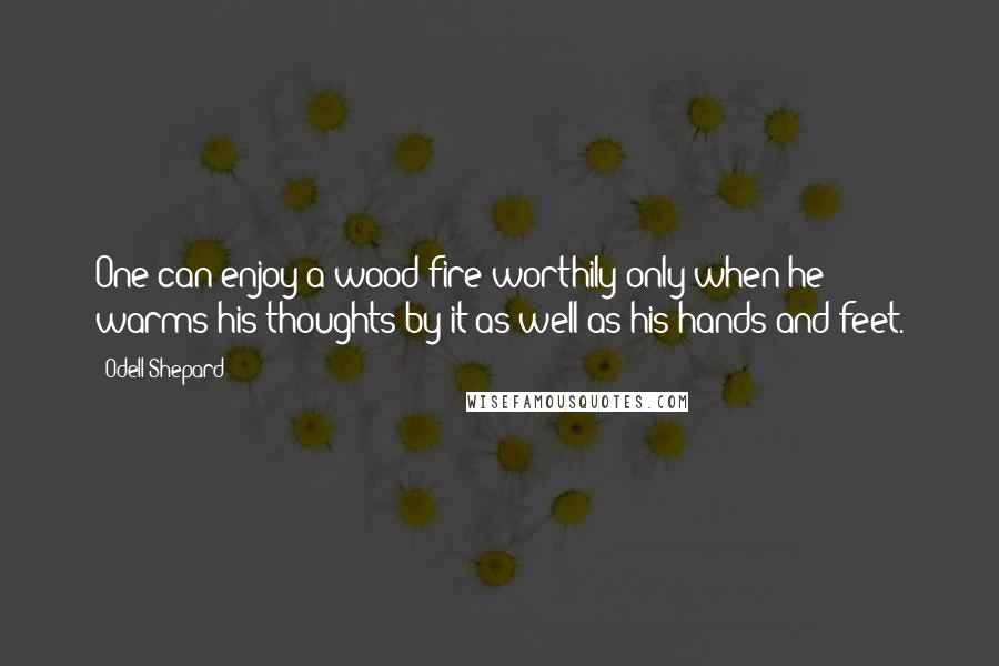 Odell Shepard Quotes: One can enjoy a wood fire worthily only when he warms his thoughts by it as well as his hands and feet.