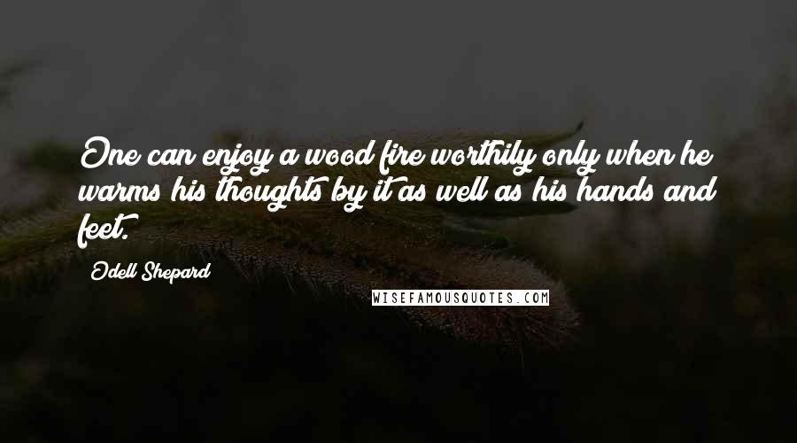 Odell Shepard Quotes: One can enjoy a wood fire worthily only when he warms his thoughts by it as well as his hands and feet.