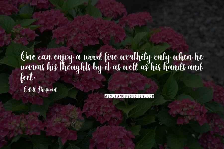 Odell Shepard Quotes: One can enjoy a wood fire worthily only when he warms his thoughts by it as well as his hands and feet.