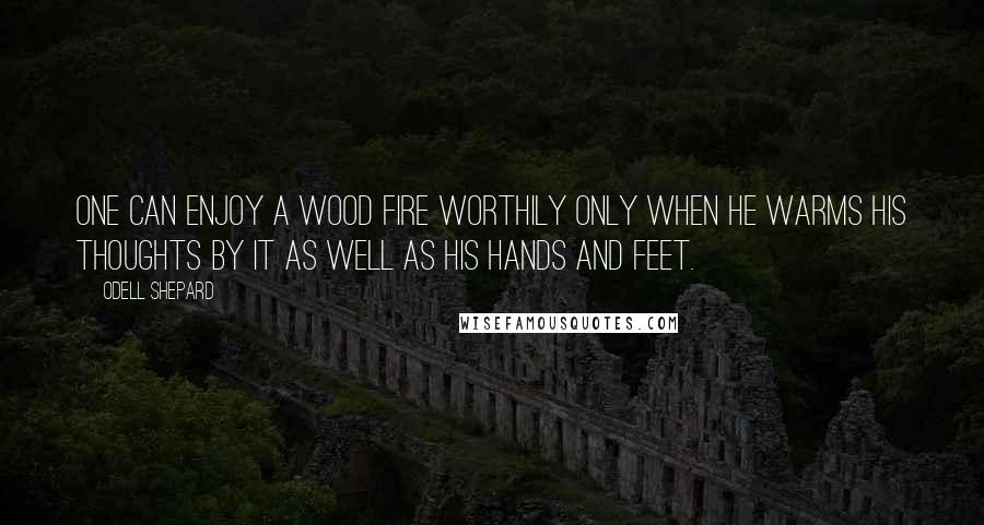 Odell Shepard Quotes: One can enjoy a wood fire worthily only when he warms his thoughts by it as well as his hands and feet.