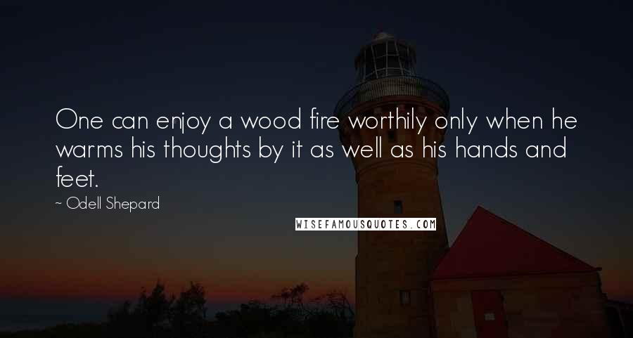 Odell Shepard Quotes: One can enjoy a wood fire worthily only when he warms his thoughts by it as well as his hands and feet.