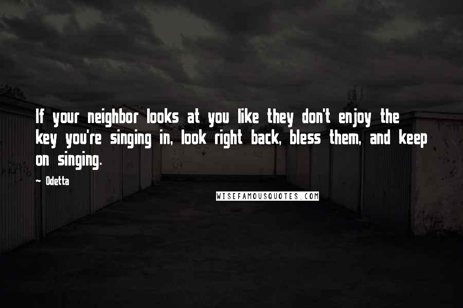 Odetta Quotes: If your neighbor looks at you like they don't enjoy the key you're singing in, look right back, bless them, and keep on singing.