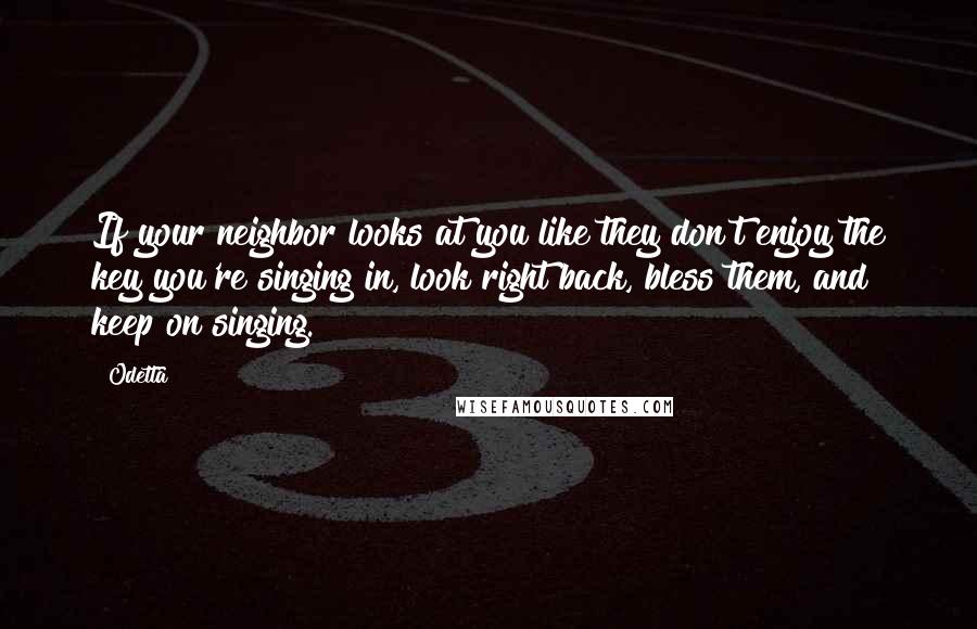 Odetta Quotes: If your neighbor looks at you like they don't enjoy the key you're singing in, look right back, bless them, and keep on singing.