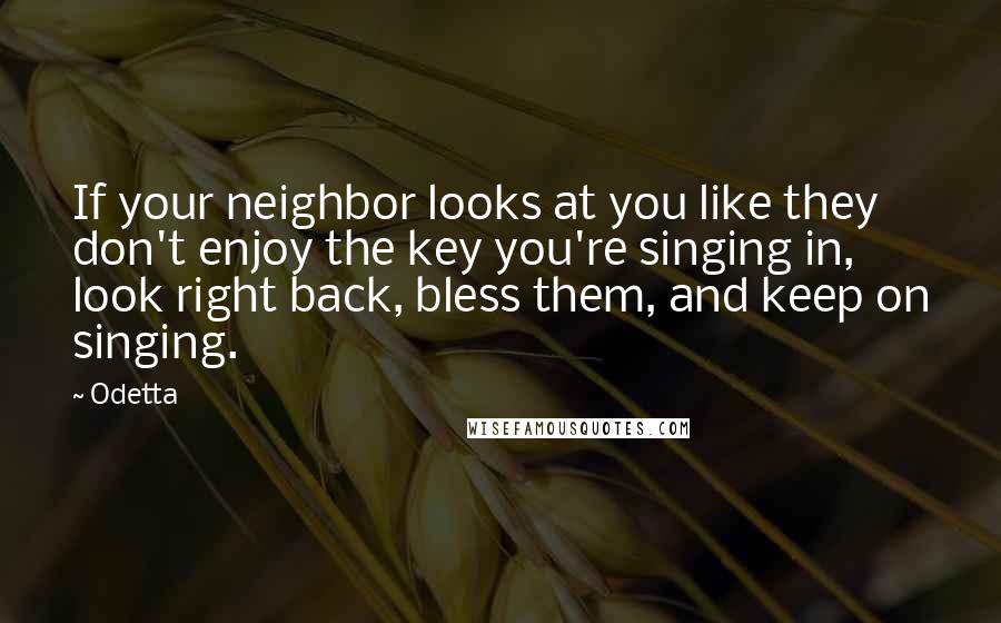 Odetta Quotes: If your neighbor looks at you like they don't enjoy the key you're singing in, look right back, bless them, and keep on singing.