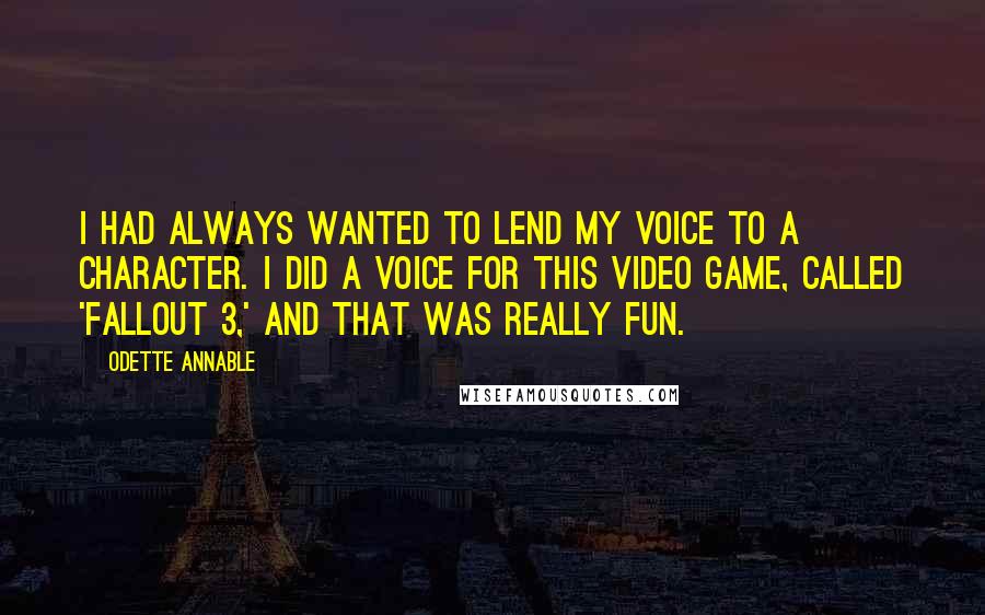 Odette Annable Quotes: I had always wanted to lend my voice to a character. I did a voice for this video game, called 'Fallout 3,' and that was really fun.