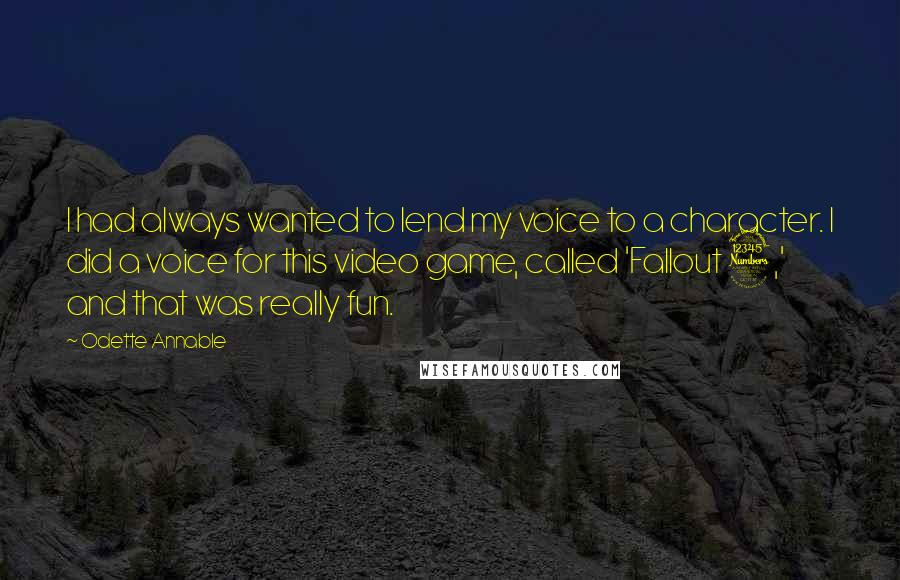 Odette Annable Quotes: I had always wanted to lend my voice to a character. I did a voice for this video game, called 'Fallout 3,' and that was really fun.