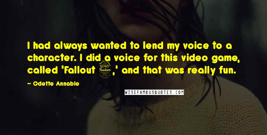 Odette Annable Quotes: I had always wanted to lend my voice to a character. I did a voice for this video game, called 'Fallout 3,' and that was really fun.