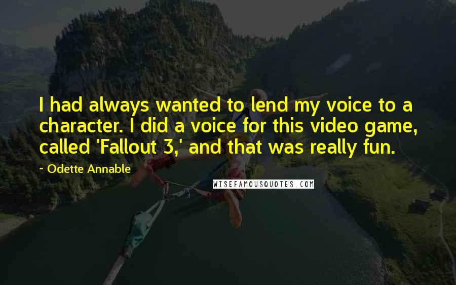 Odette Annable Quotes: I had always wanted to lend my voice to a character. I did a voice for this video game, called 'Fallout 3,' and that was really fun.