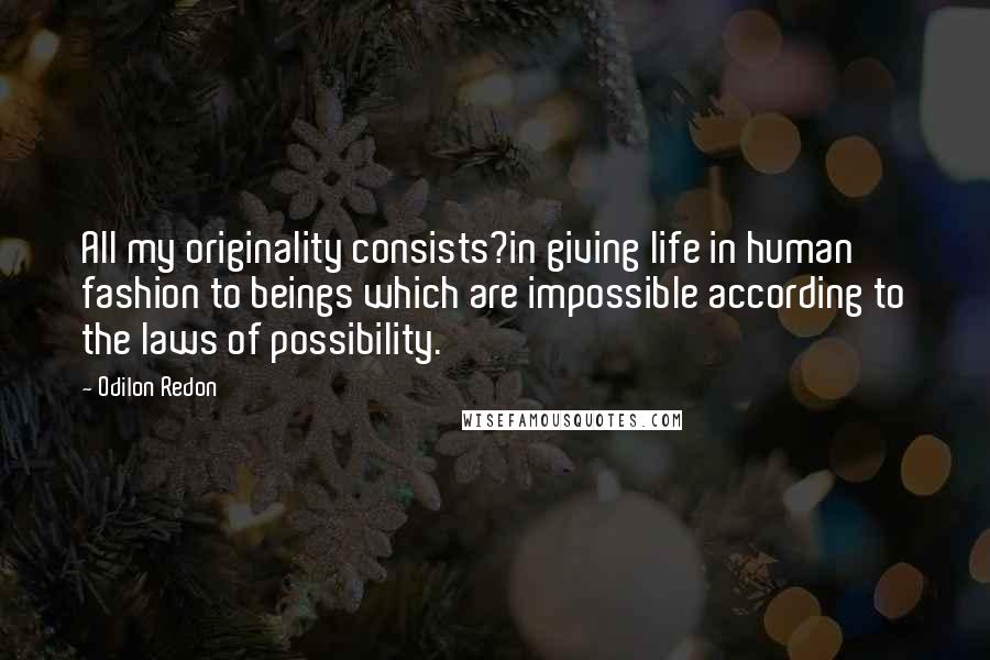 Odilon Redon Quotes: All my originality consists?in giving life in human fashion to beings which are impossible according to the laws of possibility.