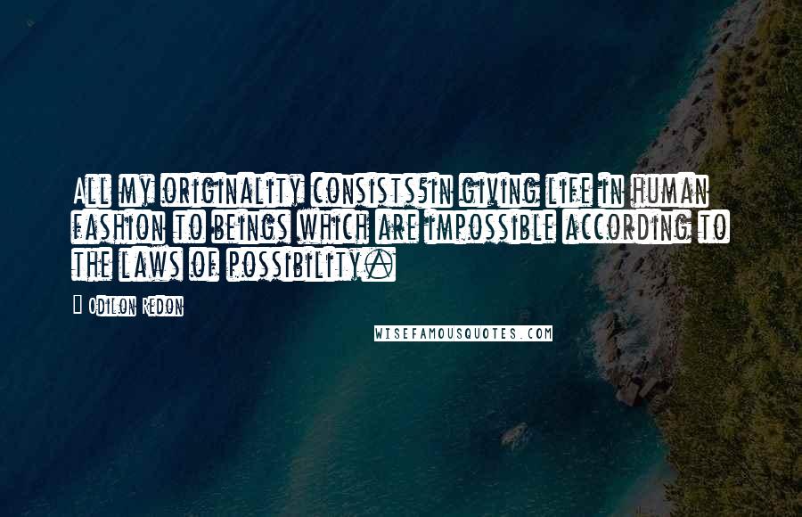 Odilon Redon Quotes: All my originality consists?in giving life in human fashion to beings which are impossible according to the laws of possibility.