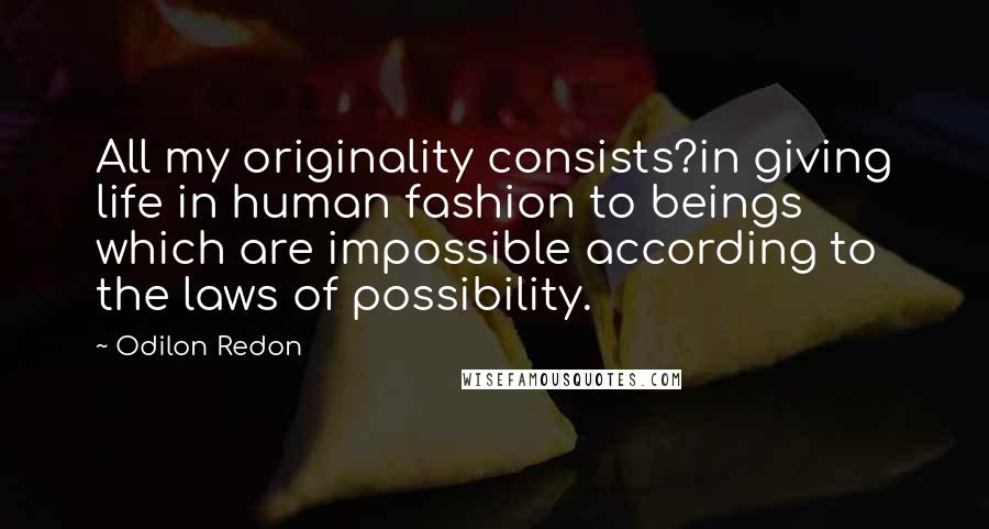 Odilon Redon Quotes: All my originality consists?in giving life in human fashion to beings which are impossible according to the laws of possibility.