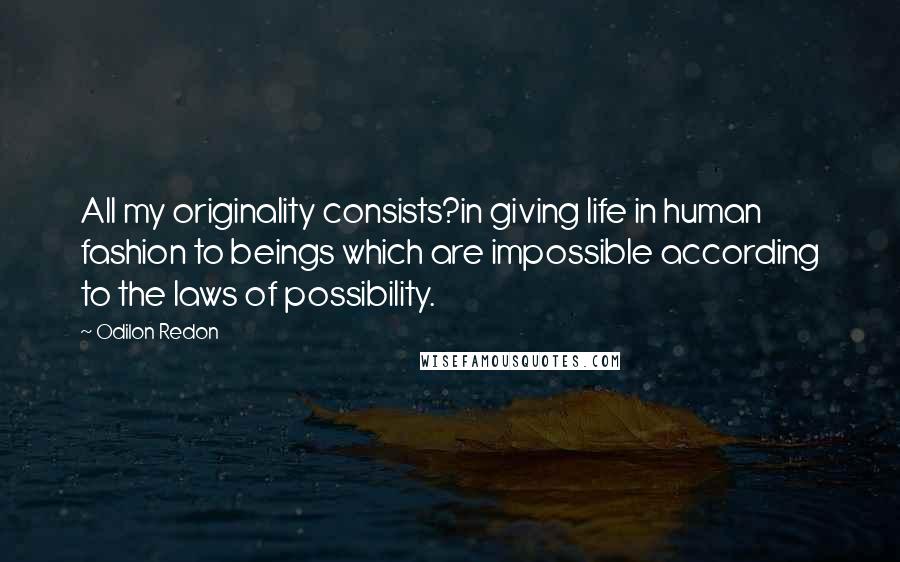 Odilon Redon Quotes: All my originality consists?in giving life in human fashion to beings which are impossible according to the laws of possibility.